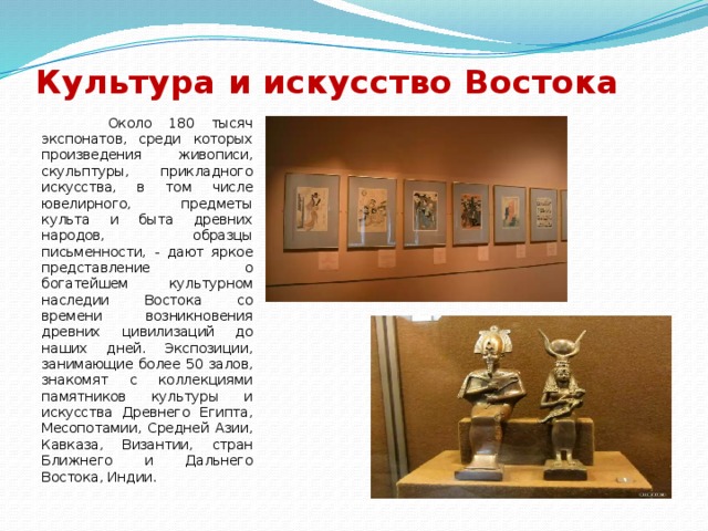 Культура и искусство Востока  Около 180 тысяч экспонатов, среди которых произведения живописи, скульптуры, прикладного искусства, в том числе ювелирного, предметы культа и быта древних народов, образцы письменности, - дают яркое представление о богатейшем культурном наследии Востока со времени возникновения древних цивилизаций до наших дней. Экспозиции, занимающие более 50 залов, знакомят с коллекциями памятников культуры и искусства Древнего Египта, Месопотамии, Средней Азии, Кавказа, Византии, стран Ближнего и Дальнего Востока, Индии. 