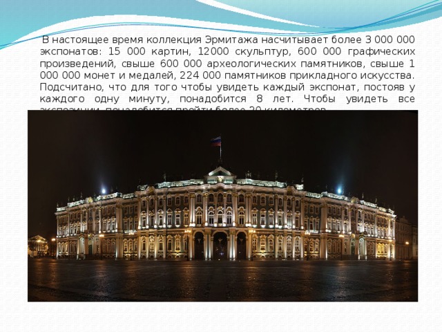  В настоящее время коллекция Эрмитажа насчитывает более 3 000 000 экспонатов: 15 000 картин, 12000 скульптур, 600 000 графических произведений, свыше 600 000 археологических памятников, свыше 1 000 000 монет и медалей, 224 000 памятников прикладного искусства. Подсчитано, что для того чтобы увидеть каждый экспонат, постояв у каждого одну минуту, понадобится 8 лет. Чтобы увидеть все экспозиции, понадобится пройти более 20 километров. 