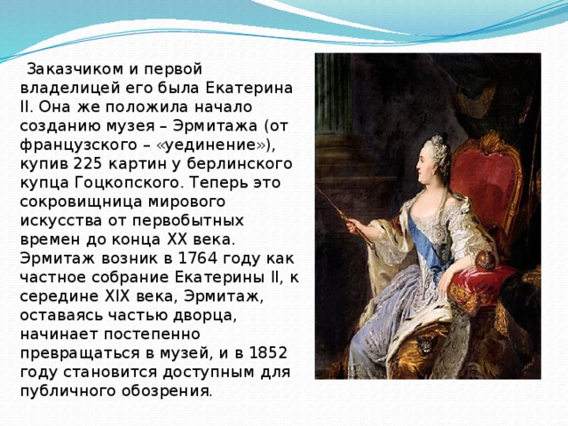  Заказчиком и первой владелицей его была Екатерина II. Она же положила начало созданию музея – Эрмитажа (от французского – «уединение»), купив 225 картин у берлинского купца Гоцкопского. Теперь это сокровищница мирового искусства от первобытных времен до конца ХХ века. Эрмитаж возник в 1764 году как частное собрание Екатерины II, к середине XIX века, Эрмитаж, оставаясь частью дворца, начинает постепенно превращаться в музей, и в 1852 году становится доступным для публичного обозрения.  