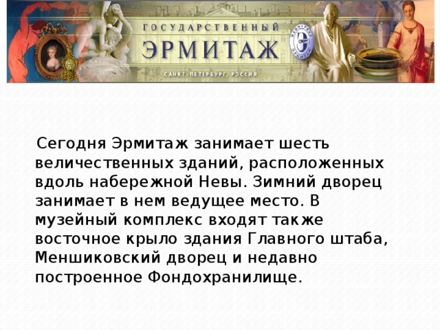 Сегодня Эрмитаж занимает шесть величественных зданий, расположенных вдоль набережной Невы. Зимний дворец занимает в нем ведущее место. В музейный комплекс входят также восточное крыло здания Главного штаба, Меншиковский дворец и недавно построенное Фондохранилище. 