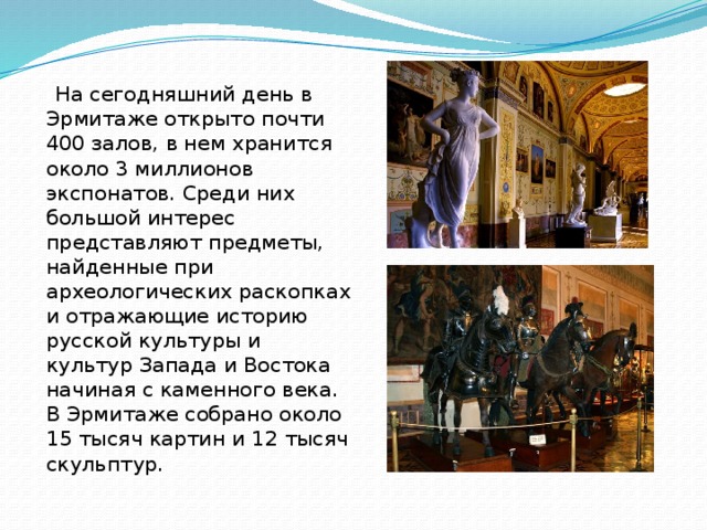  На сегодняшний день в Эрмитаже открыто почти 400 залов, в нем хранится около 3 миллионов экспонатов. Среди них большой интерес представляют предметы, найденные при археологических раскопках и отражающие историю русской культуры и культур Запада и Востока начиная с каменного века. В Эрмитаже собрано около 15 тысяч картин и 12 тысяч скульптур. 