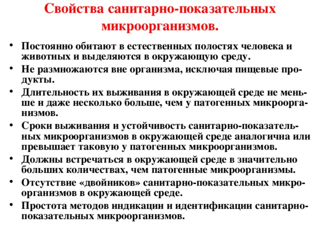 Свойства санитарно-показательных микроорганизмов. Постоянно обитают в естественных полостях человека и животных и выделяются в окружающую среду. Не размножаются вне организма, исключая пищевые про-дукты. Длительность их выживания в окружающей среде не мень-ше и даже несколько больше, чем у патогенных микроорга-низмов.   Сроки выживания и устойчивость санитарно-показатель - ных микроорганизмов в окружающей среде аналогична или превышает таковую у патогенных микроорганизмов.  Должны встречаться в окружающей среде в значительно больших количествах, чем патогенные микроорганизмы. Отсутствие «двойников» санитарно-показательных микро-организмов в окружающей среде. Простота методов индикации и идентификации санитарно-показательных микроорганизмов.  