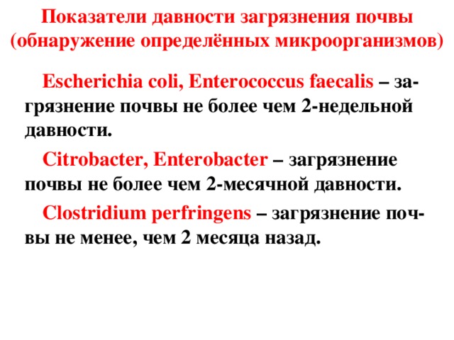 Показатели давности загрязнения почвы (обнаружение определённых микроорганизмов)   Escherichia coli, Enterococcus faecalis  –  за-грязнение почвы не более чем 2-недельной давности. Citrobacter, Enterobacter  – загрязнение почвы не более чем 2-месячной давности. Clostridium perfringens  – загрязнение поч-вы не менее, чем 2 месяца назад. 