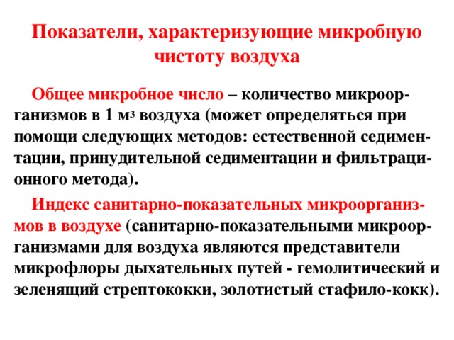 Показатели, характеризующие микробную чистоту воздуха Общее микробное число  – количество микроор-ганизмов в 1 м 3 воздуха (может определяться при помощи следующих методов: естественной седимен-тации, принудительной седиментации и фильтраци-онного метода). Индекс санитарно-показательных микроорганиз-мов в воздухе  (санитарно-показательными микроор-ганизмами для воздуха являются представители микрофлоры дыхательных путей - гемолитический и зеленящий стрептококки, золотистый стафило - кокк). 