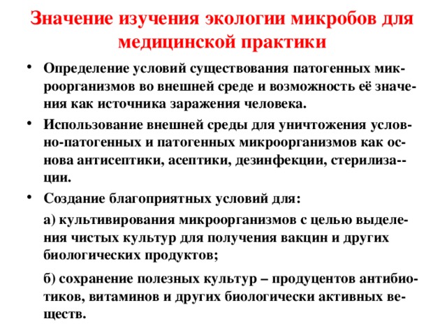 Значение изучения экологии микробов для медицинской практики Определение условий существования патогенных мик-роорганизмов во внешней среде и возможность её значе-ния как источника заражения человека. Использование внешней среды для уничтожения услов-но-патогенных и патогенных микроорганизмов как ос-нова антисептики, асептики, дезинфекции, стерилиза--ции. Создание благоприятных условий для:  а) культивирования микроорганизмов с целью выделе-ния чистых культур для получения вакцин и других биологических продуктов;  б) сохранение полезных культур – продуцентов антибио - тиков, витаминов и других биологически активных ве - ществ. 