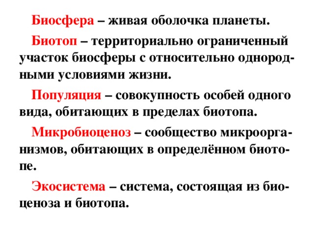 Биосфера  – живая оболочка планеты. Биотоп  – территориально ограниченный участок биосферы с относительно однород-ными условиями жизни. Популяция  – совокупность особей одного вида, обитающих в пределах биотопа. Микробиоценоз  – сообщество микроорга - низмов, обитающих в определённом биото - пе. Экосистема  –  система, состоящая из био - ценоза и биотопа. 