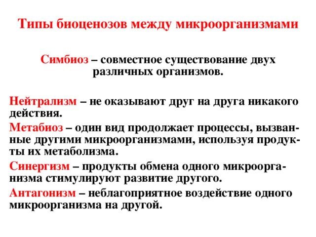 Типы биоценозов между микроорганизмами Симбиоз – совместное существование двух различных организмов.  Нейтрализм – не оказывают друг на друга никакого действия. Метабиоз  – один вид продолжает процессы, вызван - ные другими микроорганизмами, используя продук - ты их метаболизма. Синергизм  – продукты обмена одного микроорга - низма стимулируют развитие другого. Антагонизм  – неблагоприятное воздействие одного микроорганизма на другой. 