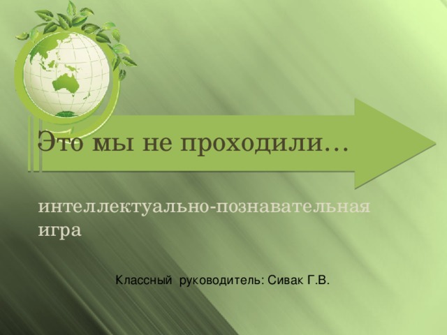 Это мы не проходили… интеллектуально-познавательная игра Классный руководитель: Сивак Г.В.