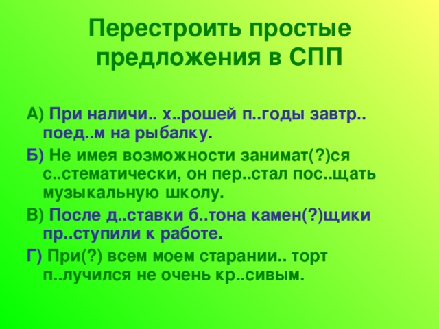 Перестроить простые предложения в СПП А)  При наличи.. х..рошей п..годы завтр.. поед..м на рыбалку . Б)  Не имея возможности занимат(?)ся с..стематически, он пер..стал пос..щать музыкальную школу. В)  После д..ставки б..тона камен(?)щики пр..ступили к работе. Г)  При(?) всем моем старании.. торт п..лучился не очень кр..сивым. 