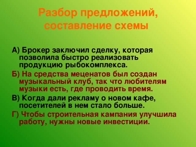 Разбор предложений, составление схемы  А)  Брокер заключил сделку, которая позволила быстро реализовать продукцию рыбокомплекса. Б) На средства меценатов был создан музыкальный клуб, так что любителям музыки есть, где проводить время. В) Когда дали рекламу о новом кафе, посетителей в нем стало больше. Г) Чтобы строительная кампания улучшила работу, нужны новые инвестиции. 