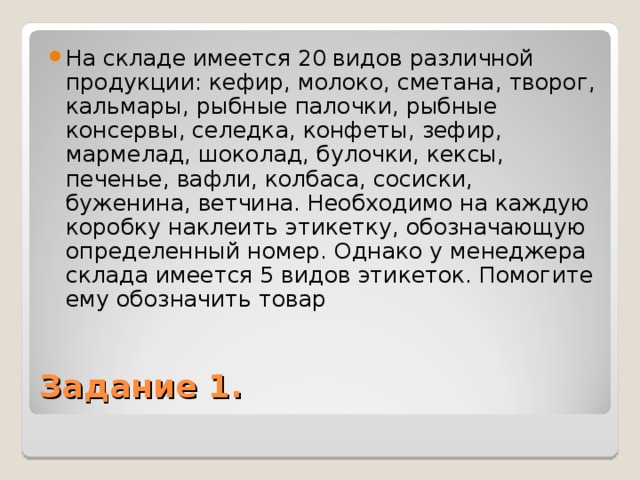 На складе имеется 20 видов различной продукции: кефир, молоко, сметана, творог, кальмары, рыбные палочки, рыбные консервы, селедка, конфеты, зефир, мармелад, шоколад, булочки, кексы, печенье, вафли, колбаса, сосиски, буженина, ветчина. Необходимо на каждую коробку наклеить этикетку, обозначающую определенный номер. Однако у менеджера склада имеется 5 видов этикеток. Помогите ему обозначить товар Задание 1. 