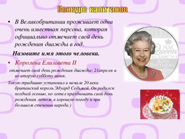 В Великобритании проживает одна очень известная персона, которая официально отмечает свой день рождения дважды в год.  Назовите имя этого человека. Королева Елизавета II  отмечает свой день рождения дважды: 21апреля и во вторую субботу июня. Такую традицию установил в начале 20 века британский король Эдуард Седьмой. Он родился поздней осенью, но хотел праздновать свой день рождения летом, в хорошую погоду и при большом стечении народа.)    