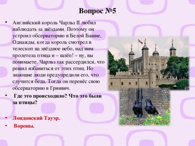 Вопрос №5 Английский король Чарльз II любил наблюдать за звёздами. Поэтому он устроил обсерваторию в Белой Башне. Однажды, когда король смотрел в телескоп на звёздное небо, над ним пролетела птица и – шлёп! – ну, вы понимаете. Чарльз так рассердился, что решил избавиться от этих птиц. Но знающие люди предупредили его, что случится беда. Тогда он перенёс свою обсерваторию в Гринвич.  Где это происходило? Что это были за птицы?  Лондонский Тауэр.  Вороны.  