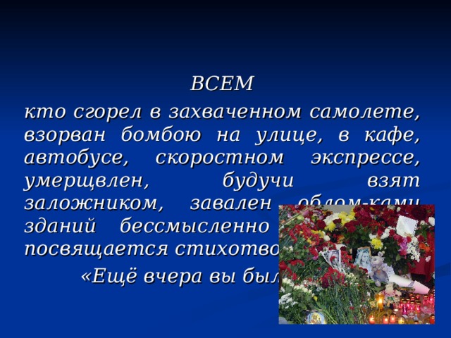 ВСЕМ кто сгорел в захваченном самолете, взорван бомбою на улице, в кафе, автобусе, скоростном экспрессе, умерщвлен, будучи взят заложником, завален облом-ками зданий бессмысленно и навсегда посвящается стихотворение  «Ещё вчера вы были живы» 