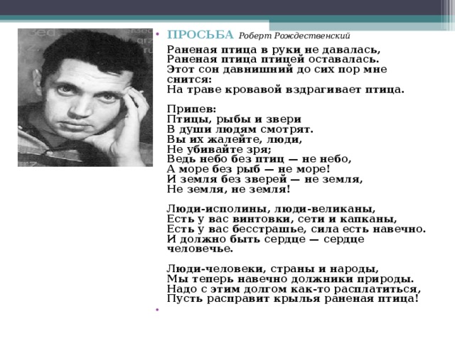 ПРОСЬБА  Роберт Рождественский   Раненая птица в руки не давалась,  Раненая птица птицей оставалась.  Этот сон давнишний до сих пор мне снится:  На траве кровавой вздрагивает птица.   Припев:  Птицы, рыбы и звери  В души людям смотрят.  Вы их жалейте, люди,  Не убивайте зря;  Ведь небо без птиц — не небо,  А море без рыб — не море!  И земля без зверей — не земля,  Не земля, не земля!   Люди-исполины, люди-великаны,  Есть у вас винтовки, сети и капканы,  Есть у вас бесстрашье, сила есть навечно.  И должно быть сердце — сердце человечье.   Люди-человеки, страны и народы,  Мы теперь навечно должники природы.  Надо с этим долгом как-то расплатиться,  Пусть расправит крылья раненая птица!    