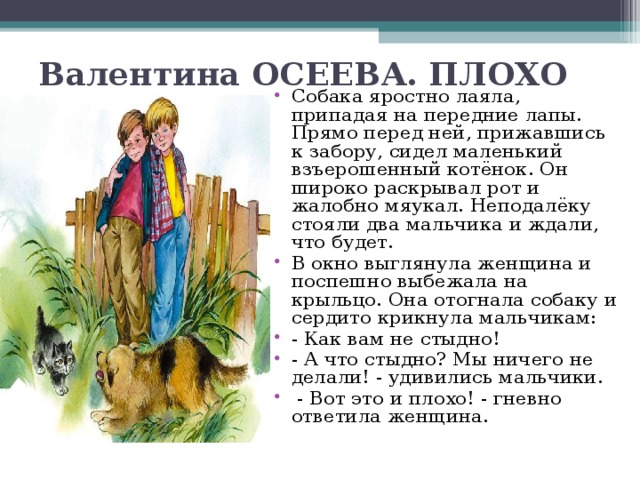 Валентина ОСЕЕВА. ПЛОХО   Собака яростно лаяла, припадая на передние лапы. Прямо перед ней, прижавшись к забору, сидел маленький взъерошенный котёнок. Он широко раскрывал рот и жалобно мяукал. Неподалёку стояли два мальчика и ждали, что будет. В окно выглянула женщина и поспешно выбежала на крыльцо. Она отогнала собаку и сердито крикнула мальчикам: - Как вам не стыдно! - А что стыдно? Мы ничего не делали! - удивились мальчики.   - Вот это и плохо! - гневно ответила женщина.  