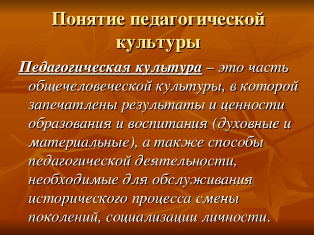 Понятие педагогической культуры Педагогическая культура – это часть общечеловеческой культуры, в которой запечатлены результаты и  ценности образования и воспитания (духовные и  материальные), а также способы педагогической  деятельности, необходимые для обслуживания исторического процесса смены поколений, социализации личности . Педагогическая культура – это часть общечеловеческой культуры, в которой запечатлены результаты и  ценности образования и воспитания (духовные и  материальные), а также способы педагогической  деятельности, необходимые для обслуживания исторического процесса смены поколений, социализации личности . 