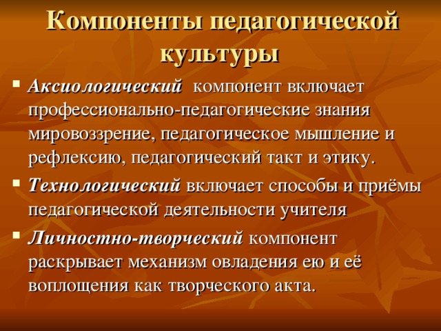 Компоненты педагогической культуры  Аксиологический компонент включает профессионально-педагогические знания мировоззрение, педагогическое мышление и рефлексию, педагогический такт и этику. Технологический включает способы и приёмы педагогической деятельности учителя Личностно-творческий компонент раскрывает механизм овладения ею и её воплощения как творческого акта. 