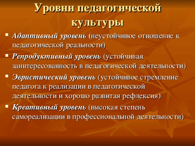Уровни педагогической культуры Адаптивный уровень ( неустойчивое отношение к педагогической реальности) Репродуктивный уровень  (устойчивая заинтересованность в педагогической деятельности) Эвристический уровень  (устойчивое стремление педагога к реализации в педагогической деятельности и хорошо развитая рефлексия) Креативный уровень  (высокая степень самореализации в профессиональной деятельности) 