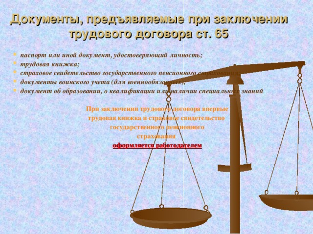 Документы, предъявляемые при заключении трудового договора ст. 65 паспорт или иной документ, удостоверяющий личность; трудовая книжка; страховое свидетельство государственного пенсионного страхования; документы воинского учета (для военнообязанных); документ об образовании, о квалификации или наличии специальных знаний  При заключении трудового договора впервые трудовая книжка и страховое свидетельство государственного пенсионного страхования оформляется работодателем  