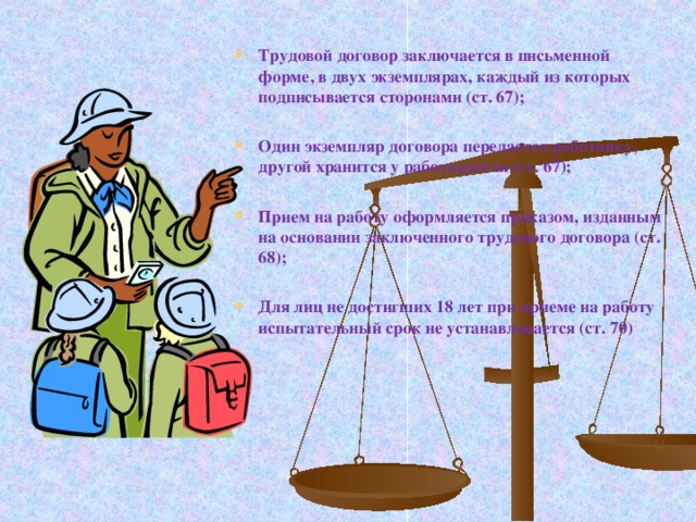 Трудовой договор заключается в письменной форме, в двух экземплярах, каждый из которых подписывается сторонами (ст. 67);  Один экземпляр договора передается работнику, другой хранится у работодателя (ст. 67);  Прием на работу оформляется приказом, изданным на основании заключенного трудового договора (ст. 68);  Для лиц не достигших 18 лет при приеме на работу испытательный срок не устанавливается (ст. 70)   