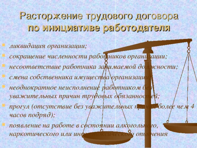 Расторжение трудового договора  по инициативе работодателя ликвидация организации; сокращение численности работников организации; несоответствие работника занимаемой должности; смена собственника имущества организации; неоднократное неисполнение работником без уважительных причин трудовых обязанностей; прогул (отсутствие без уважительных причин более чем 4 часов подряд); появление на работе в состоянии алкогольного, наркотического или иного токсического опьянения  