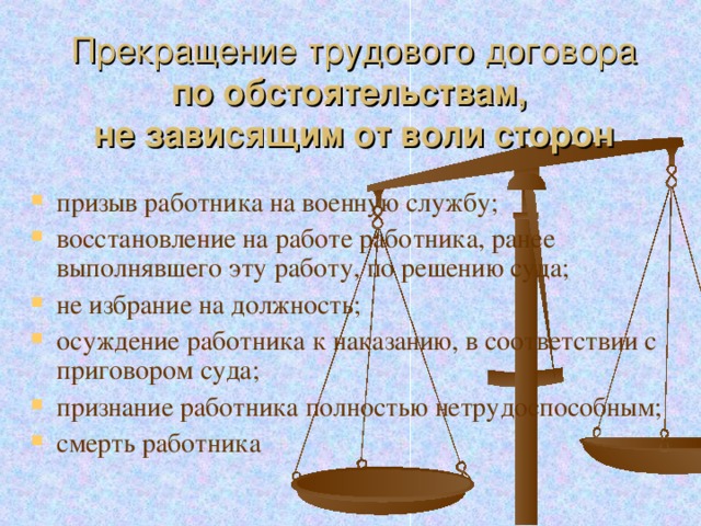 Прекращение трудового договора  по обстоятельствам,  не зависящим от воли сторон призыв работника на военную службу; восстановление на работе работника, ранее выполнявшего эту работу, по решению суда; не избрание на должность; осуждение работника к наказанию, в соответствии с приговором суда; признание работника полностью нетрудоспособным; смерть работника  