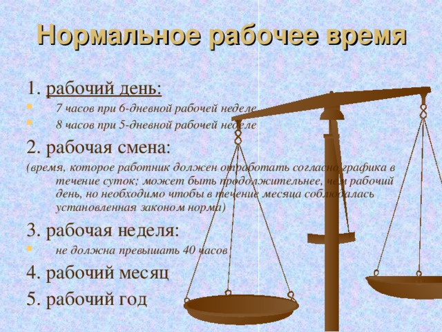 Нормальное рабочее время 1. рабочий день: 7 часов при 6-дневной рабочей неделе 8 часов при 5-дневной рабочей неделе 2. рабочая смена: (время, которое работник должен отработать согласно графика в течение суток; может быть продолжительнее, чем рабочий день, но необходимо чтобы в течение месяца соблюдалась установленная законом норма) 3. рабочая неделя: не должна превышать 40 часов 4. рабочий месяц 5. рабочий год 