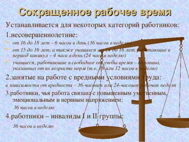 Сокращенное рабочее время Устанавливается для некоторых категорий работников: 1.несовершеннолетние: от 16 до 18 лет – 6 часов в день (36 часов в неделю) от 15 до 16 лет, а также учащиеся от 14 до 16 лет, работающие в период каникул – 4 часа в день (24 часа в неделю) учащиеся, работающие в свободное от учебы время – половина, указанных от их возраста норм (т.е. 18 или 12 часов в неделю) 2.занятые на работе с вредными условиями труда: в зависимости от вредности – 36-часовая или 24-часовая рабочая неделя 3.работники, чья работа связана с повышенным умственным, эмоциональным и нервным напряжением:  36 часов в неделю 4.работники – инвалиды I и II группы:  36 часов в неделю 