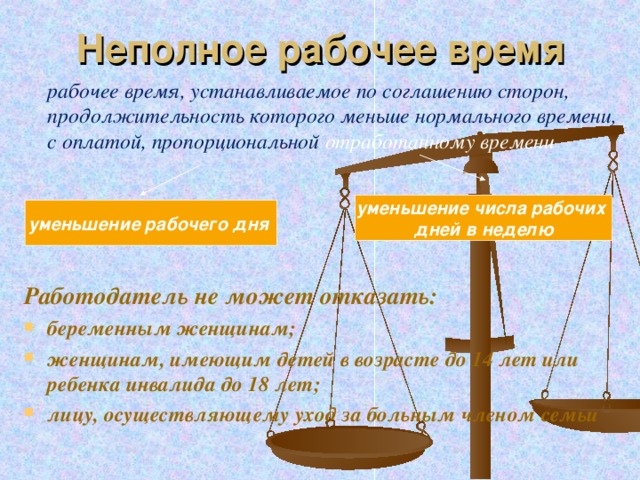 Неполное рабочее время   рабочее время, устанавливаемое по соглашению сторон, продолжительность которого меньше нормального времени, с оплатой, пропорциональной отработанному времени     Работодатель не может отказать: беременным женщинам; женщинам, имеющим детей в возрасте до 14 лет или ребенка инвалида до 18 лет; лицу, осуществляющему уход за больным членом семьи  уменьшение числа рабочих дней в неделю уменьшение рабочего дня  