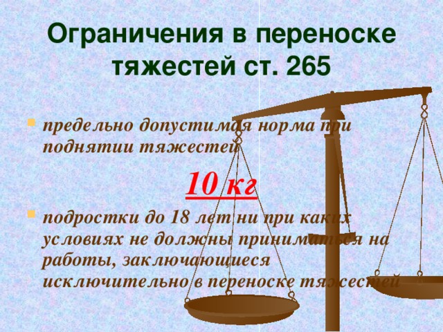 Ограничения в переноске тяжестей ст. 265 предельно допустимая норма при поднятии тяжестей 10 кг подростки до 18 лет ни при каких условиях не должны приниматься на работы, заключающиеся исключительно в переноске тяжестей 