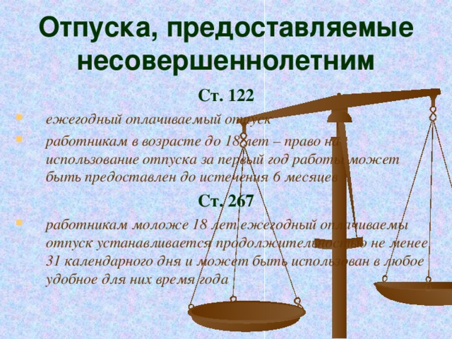Отпуска, предоставляемые несовершеннолетним Ст. 122 ежегодный оплачиваемый отпуск работникам в возрасте до 18 лет – право на использование отпуска за первый год работы может быть предоставлен до истечения 6 месяцев Ст. 267 работникам моложе 18 лет ежегодный оплачиваемы отпуск устанавливается продолжительностью не менее 31 календарного дня и может быть использован в любое удобное для них время года 