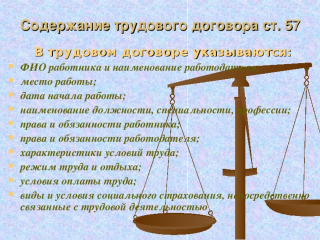 Содержание трудового договора ст. 57 В трудовом договоре указываются: ФИО работника и наименование работодателя; место работы; дата начала работы; наименование должности, специальности, профессии; права и обязанности работника; права и обязанности работодателя; характеристики условий труда; режим труда и отдыха; условия оплаты труда; виды и условия социального страхования, непосредственно связанные с трудовой деятельностью  