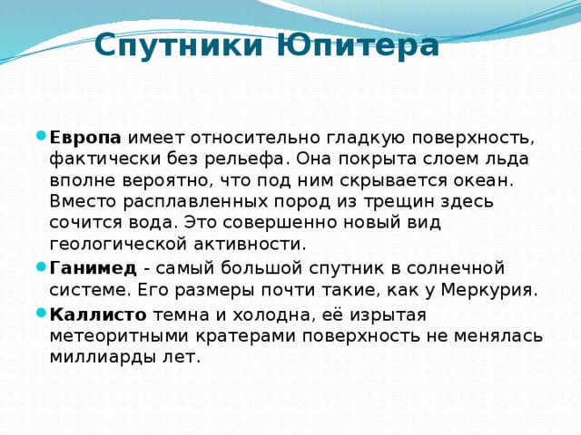 Спутники Юпитера Европа имеет относительно гладкую поверхность, фактически без рельефа. Она покрыта слоем льда вполне вероятно, что под ним скрывается океан. Вместо расплавленных пород из трещин здесь сочится вода. Это совершенно новый вид геологической активности. Ганимед - самый большой спутник в солнечной системе. Его размеры почти такие, как у Меркурия. Каллисто темна и холодна, её изрытая метеоритными кратерами поверхность не менялась миллиарды лет. 