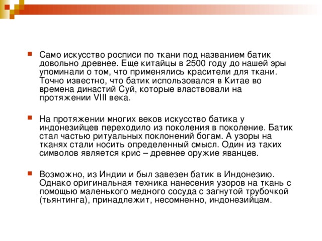 Само искусство росписи по ткани под названием батик довольно древнее. Еще китайцы в 2500 году до нашей эры упоминали о том, что применялись красители для ткани. Точно известно, что батик использовался в Китае во времена династий Суй, которые властвовали на протяжении VIII века.   На протяжении многих веков искусство батика у индонезийцев переходило из поколения в поколение. Батик стал частью ритуальных поклонений богам. А узоры на тканях стали носить определенный смысл. Один из таких символов является крис – древнее оружие яванцев.  Возможно, из Индии и был завезен батик в Индонезию. Однако оригинальная техника нанесения узоров на ткань с помощью маленького медного сосуда с загнутой трубочкой (тьянтинга), принадлежит, несомненно, индонезийцам.  