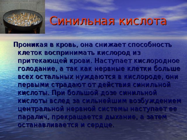  Синильная кислота  Проникая в кровь, она снижает способность клеток воспринимать кислород из притекающей крови. Наступает кислородное голодание, а так как нервные клетки больше всех остальных нуждаются в кислороде, они первыми страдают от действия синильной кислоты. При большой дозе синильной кислоты вслед за сильнейшим возбуждением центральной нервной системы наступает ее паралич, прекращается дыхание, а затем останавливается и сердце. 