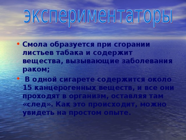  Смола образуется при сгорании листьев табака и содержит вещества, вызывающие заболевания раком;  В одной сигарете содержится около 15 канцерогенных веществ, и все они проходят в организм, оставляя там «след». Как это происходит, можно увидеть на простом опыте. 