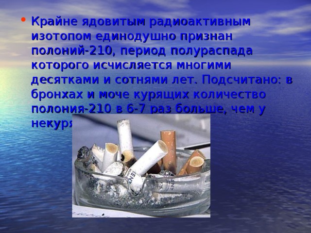 Крайне ядовитым радиоактивным изотопом единодушно признан полоний-210, период полураспада которого исчисляется многими десятками и сотнями лет. Подсчитано: в бронхах и моче курящих количество полония-210 в 6-7 раз больше, чем у некурящих.   