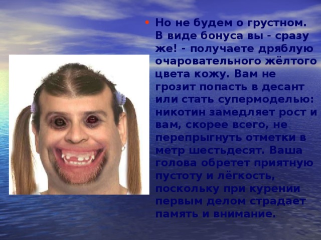 Но не будем о грустном. В виде бонуса вы - сразу же! - получаете дряблую очаровательного жёлтого цвета кожу. Вам не грозит попасть в десант или стать супермоделью: никотин замедляет рост и вам, скорее всего, не перепрыгнуть отметки в метр шестьдесят. Ваша голова обретет приятную пустоту и лёгкость, поскольку при курении первым делом страдает память и внимание.  