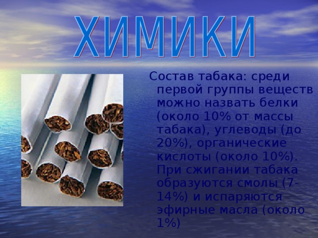 Состав табака: среди первой группы веществ можно назвать белки (около 10% от массы табака), углеводы (до 20%), органические кислоты (около 10%). При сжигании табака образуются смолы (7-14%) и испаряются эфирные масла (около 1%)   
