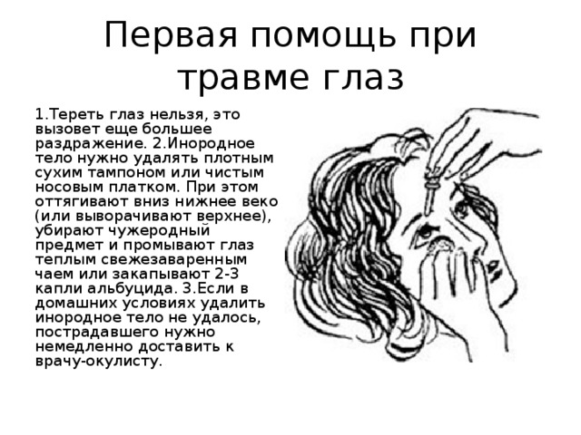 Первая помощь при травме глаз 1.Тереть глаз нельзя, это вызовет еще большее раздражение. 2.Инородное тело нужно удалять плотным сухим тампоном или чистым носовым платком. При этом оттягивают вниз нижнее веко (или выворачивают верхнее), убирают чужеродный предмет и промывают глаз теплым свежезаваренным чаем или закапывают 2-3 капли альбуцида. 3.Если в домашних условиях удалить инородное тело не удалось, пострадавшего нужно немедленно доставить к врачу-окулисту. 