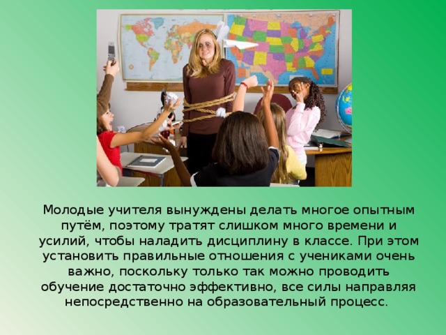 Молодые учителя вынуждены делать многое опытным путём, поэтому тратят слишком много времени и усилий, чтобы наладить дисциплину в классе. При этом установить правильные отношения с учениками очень важно, поскольку только так можно проводить обучение достаточно эффективно, все силы направляя непосредственно на образовательный процесс. 