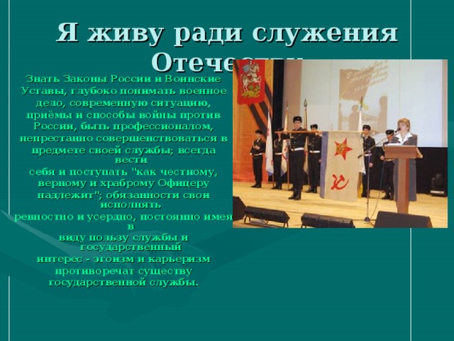 Я живу ради служения Отечеству Знать Законы России и Воинские Уставы, глубоко понимать военное дело, современную ситуацию, приёмы и способы войны против России, быть профессионалом, непрестанно совершенствоваться в предмете своей службы; всегда вести себя и поступать 