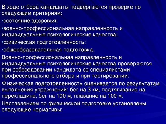 В ходе отбора кандидаты подвергаются проверке по следующим критериям: состояние здоровья; военно-профессиональная направленность и индивидуальные психологические качества; физическая подготовленность; общеобразовательная подготовка. Военно-профессиональная направленность и индивидуальные психологические качества проверяются при собеседовании кандидата со специалистами профессионального отбора и при тестировании. Физическая подготовленность оценивается по результатам выполнения упражнений: бег на 3 км, подтягивание на перекладине, бег на 100 м, плавание на 100 м. Наставлением по физической подготовке установлены следующие нормативы: 