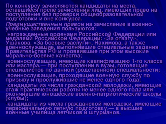 По конкурсу зачисляются кандидаты на места, оставшиеся после зачисления лиц, имеющих право на поступление без проверки общеобразовательной подготовки и вне конкурса. Преимущественным правом на зачисление в военно-учебные заведения пользуются: награжденные орденами Российской Федерации или медалями Российской Федерации: «За отвагу», Ушакова, «За боевые заслуги», Нахимова, а также военнослужащие, выполнявшие специальные задания Правительства РФ и проявившие при этом высокие морально-боевые качества; военнослужащие, имеющие квалификацию 1-го класса или мастера,— при поступлении в вузы, готовящие специалистов по данной (родственной) специальности; военнослужащие, проходящие военную службу по призыву и прослужившие не менее одного года; кандидаты из числа гражданской молодежи, имеющие стаж практической работы не менее одного года или окончившие юношеские военно-патриотические школы (клубы); кандидаты из числа гражданской молодежи, имеющие первоначальную летную подготовку,— в высшие военные училища летчиков и штурманов.  