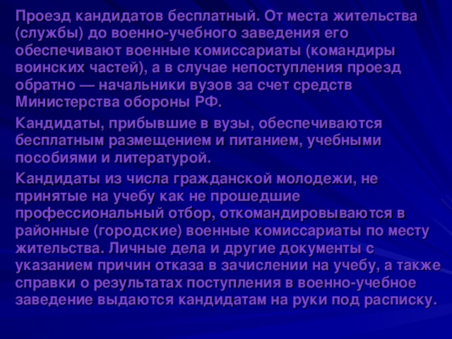 Проезд кандидатов бесплатный. От места жительства (службы) до военно-учебного заведения его обеспечивают военные комиссариаты (командиры воинских частей), а в случае непоступления проезд обратно — начальники вузов за счет средств Министерства обороны РФ. Кандидаты, прибывшие в вузы, обеспечиваются бесплатным размещением и питанием, учебными пособиями и литературой. Кандидаты из числа гражданской молодежи, не принятые на учебу как не прошедшие профессиональный отбор, откомандировываются в районные (городские) военные комиссариаты по месту жительства. Личные дела и другие документы с указанием причин отказа в зачислении на учебу, а также справки о результатах поступления в военно-учебное заведение выдаются кандидатам на руки под расписку. 