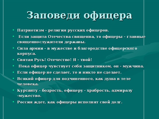 Заповеди офицера Патриотизм - религия русских офицеров.  Если защита Отечества священна, то офицеры - главные священнослужители державы. Сила армии - в мужестве и благородстве офицерского корпуса. Святая Русь! Отечество! Я - твой!  Пока офицер чувствует себя защитником, он - мужчина. Если офицер не сделает, то и никто не сделает. Всякий офицер для подчиненного, как душа в теле человека. Курсанту - бодрость, офицеру - храбрость, адмиралу -мужество. Россия ждет, как офицеры исполнят свой долг. 