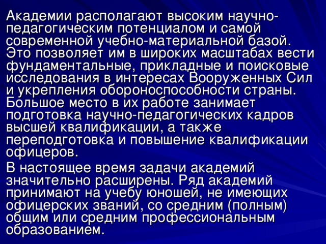 Академии располагают высоким научно-педагогическим потенциалом и самой современной учебно-материальной базой. Это позволяет им в широких масштабах вести фундаментальные, прикладные и поисковые исследования в интересах Вооруженных Сил и укрепления обороноспособности страны. Большое место в их работе занимает подготовка научно-педагогических кадров высшей квалификации, а также переподготовка и повышение квалификации офицеров. В настоящее время задачи академий значительно расширены. Ряд академий принимают на учебу юношей, не имеющих офицерских званий, со средним (полным) общим или средним профессиональным образованием. 