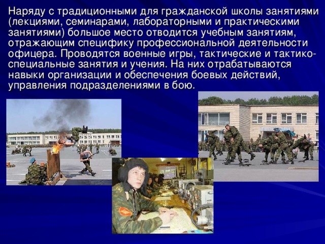 Наряду с традиционными для гражданской школы занятиями (лекциями, семинарами, лабораторными и практическими занятиями) большое место отводится учебным занятиям, отражающим специфику профессиональной деятельности офицера. Проводятся военные игры, тактические и тактико-специальные занятия и учения. На них отрабатываются навыки организации и обеспечения боевых действий, управления подразделениями в бою. 