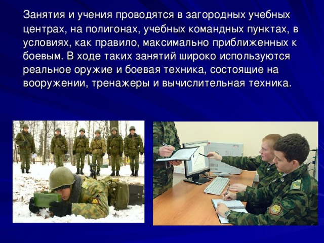  Занятия и учения проводятся в загородных учебных центрах, на полигонах, учебных командных пунктах, в условиях, как правило, максимально приближенных к боевым. В ходе таких занятий широко используются реальное оружие и боевая техника, состоящие на вооружении, тренажеры и вычислительная техника. 